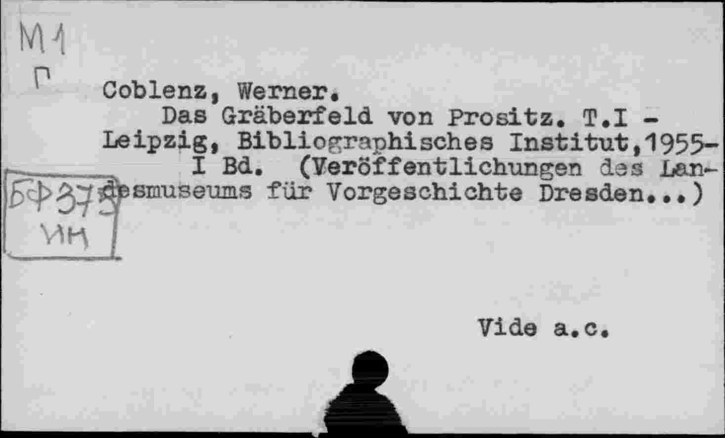 ﻿ьм
Coblenz, Werner.
Das Gräberfeld von Prositz. T.I -Leipzig, Bibliographisches Instіtut,1955-
I Bd. (Veröffentlichungen des Lan-efesmuseums für Vorgeschichte Dresden.,.)
Vide a.c